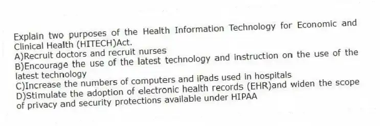 Explain two purposes of the Health Information Technology for Economic and Clinical Health (HITECH)Act.
A)Recruit doctors and recruit nurses
B)Encourage the use of the latest technology and instruction on the use of the latest technology
C)Increase the numbers of computers and iPads used in hospitals
D)Stimulate the adoption of electronic health records (EHR)and widen the scope of privacy and security protections available under HIPAA