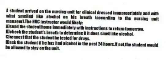 A student arrived on the nursing unit for clinical dressed inappropriately and with what smelled like alcohol on his breath (according to the nursing unit manager).The HUC instructor would likely:
A)send the student home immediately with instructions to return tomorrow.
B)check the student's breath to determine if it does smell like alcohol.
C)request that the student be tested for drugs.
D)ask the student if he has had alcohol in the past 24 hours.If not,the student would be allowed to stay on the unit.