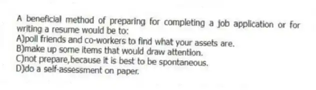 A beneficial method of preparing for completing a job application or for writing a resume would be to:
A)poll friends and co-workers to find what your assets are.
B)make up some items that would draw attention.
C)not prepare,because it is best to be spontaneous.
D)do a self-assessment on paper.