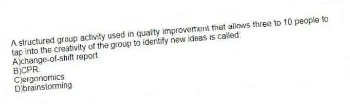A structured group activity used in quality improvement that allows three to 10 people to tap into the creativity of the group to identify new ideas is called:
A)change-of-shift report.
B)CPR.
C)ergonomics.
D)brainstorming.