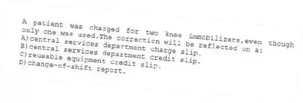 A patient was charged for two knee immobilizers,even though only one was used.The correction will be reflected on a:
A)central services department charge slip.
B)central services department credit slip.
C)reusable equipment credit slip.
D)change-of-shift report.