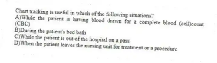Chart tracking is useful in which of the following situations?
A)While the patient is having blood drawn for a complete blood (cell)count (CBC)
B)During the patient's bed bath
C)While the patient is out of the hospital on a pass
D)When the patient leaves the nursing unit for treatment or a procedure