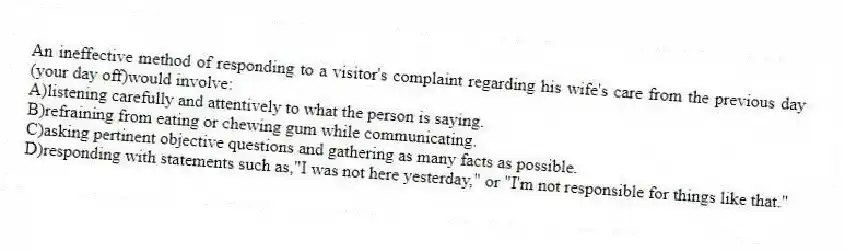 An ineffective method of responding to a visitor's complaint regarding his wife's care from the previous day (your day off)would involve:
A)listening carefully and attentively to what the person is saying.
B)refraining from eating or chewing gum while communicating.
C)asking pertinent objective questions and gathering as many facts as possible.
D)responding with statements such as,"I was not here yesterday," or "I'm not responsible for things like that."
