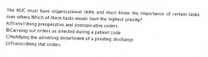 The HUC must have organizational skills and must know the importance of certain tasks over others.Which of these tasks would have the highest priority?
A)Transcribing preoperative and postoperative orders
B)Carrying out orders as directed during a patient code
C)Notifying the admitting department of a pending discharge
D)Transcribing stat orders