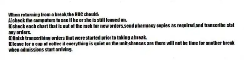 When returning from a break,the HUC should:
A)check the computers to see if he or she is still logged on.
B)check each chart that is out of the rack for new orders,send pharmacy copies as required,and transcribe stat any orders.
C)finish transcribing orders that were started prior to taking a break.
D)leave for a cup of coffee if everything is quiet on the unit;chances are there will not be time for another break when admissions start arriving.