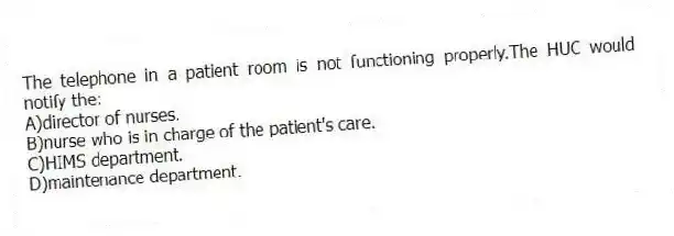 The telephone in a patient room is not functioning properly.The HUC would notify the:
A)director of nurses.
B)nurse who is in charge of the patient's care.
C)HIMS department.
D)maintenance department.