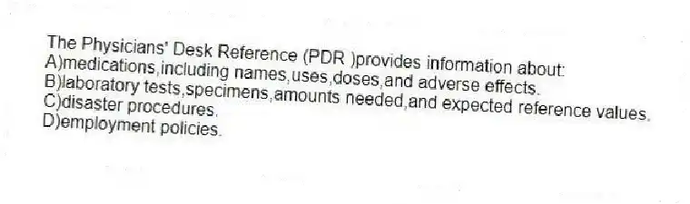 The Physicians' Desk Reference (PDR )provides information about:
A)medications,including names,uses,doses,and adverse effects.
B)laboratory tests,specimens,amounts needed,and expected reference values.
C)disaster procedures.
D)employment policies.