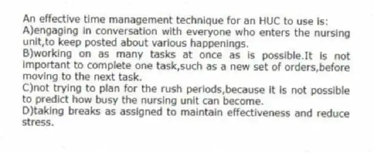 An effective time management technique for an HUC to use is:
A)engaging in conversation with everyone who enters the nursing unit,to keep posted about various happenings.
B)working on as many tasks at once as is possible.It is not important to complete one task,such as a new set of orders,before moving to the next task.
C)not trying to plan for the rush periods,because it is not possible to predict how busy the nursing unit can become.
D)taking breaks as assigned to maintain effectiveness and reduce stress.