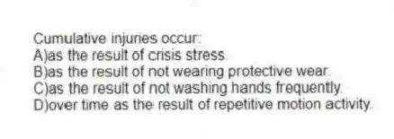 Cumulative injuries occur:
A)as the result of crisis stress.
B)as the result of not wearing protective wear.
C)as the result of not washing hands frequently.
D)over time as the result of repetitive motion activity.