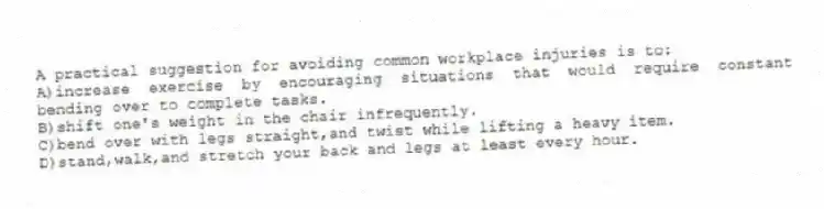 A practical suggestion for avoiding common workplace injuries is to:
A)increase exercise by encouraging situations that would require constant bending over to complete tasks.
B)shift one's weight in the chair infrequently.
C)bend over with legs straight,and twist while lifting a heavy item.
D)stand,walk,and stretch your back and legs at least every hour.