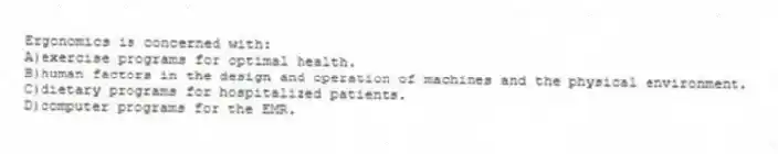 Ergonomics is concerned with:
A)exercise programs for optimal health.
B)human factors in the design and operation of machines and the physical environment.
C)dietary programs for hospitalized patients.
D)computer programs for the EMR.