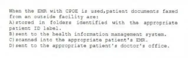 When the EMR with CPOE is used,patient documents faxed from an outside facility are:
A)stored in folders identified with the appropriate patient ID label.
B)sent to the health information management system.
C)scanned into the appropriate patient's EMR.
D)sent to the appropriate patient's doctor's office.