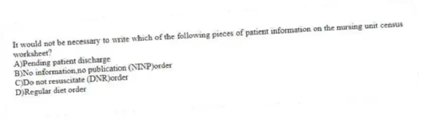 It would not be necessary to write which of the following pieces of patient information on the nursing unit census worksheet?
A)Pending patient discharge
B)No information,no publication (NINP)order
C)Do not resuscitate (DNR)order
D)Regular diet order