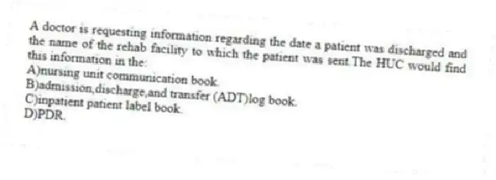 A doctor is requesting information regarding the date a patient was discharged and the name of the rehab facility to which the patient was sent.The HUC would find this information in the:
A)nursing unit communication book.
B)admission,discharge,and transfer (ADT)log book.
C)inpatient patient label book.
D)PDR.