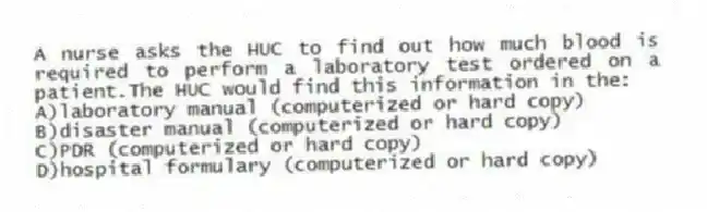 A nurse asks the HUC to find out how much blood is required to perform a laboratory test ordered on a patient.The HUC would find this information in the:
A)laboratory manual (computerized or hard copy)
B)disaster manual (computerized or hard copy)
C)PDR (computerized or hard copy)
D)hospital formulary (computerized or hard copy)