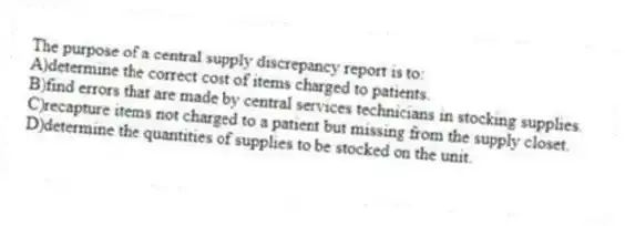 The purpose of a central supply discrepancy report is to:
A)determine the correct cost of items charged to patients.
B)find errors that are made by central services technicians in stocking supplies.
C)recapture items not charged to a patient but missing from the supply closet.
D)determine the quantities of supplies to be stocked on the unit.
