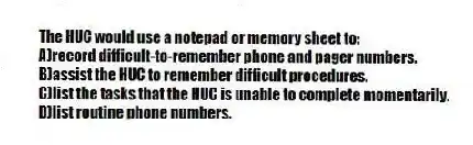 The HUC would use a notepad or memory sheet to:
A)record difficult-to-remember phone and pager numbers.
B)assist the HUC to remember difficult procedures.
C)list the tasks that the HUC is unable to complete momentarily.
D)list routine phone numbers.