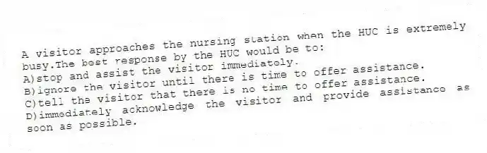 A visitor approaches the nursing station when the HUC is extremely busy.The best response by the HUC would be to:
A)stop and assist the visitor immediately.
B)ignore the visitor until there is time to offer assistance.
C)tell the visitor that there is no time to offer assistance.
D)immediately acknowledge the visitor and provide assistance as soon as possible.