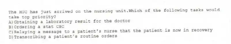 The HUC has just arrived on the nursing unit.Which of the following tasks would take top priority?
A)Obtaining a laboratory result for the doctor
B)Ordering a stat CBC
C)Relaying a message to a patient's nurse that the patient is now in recovery
D)Transcribing a patient's routine orders