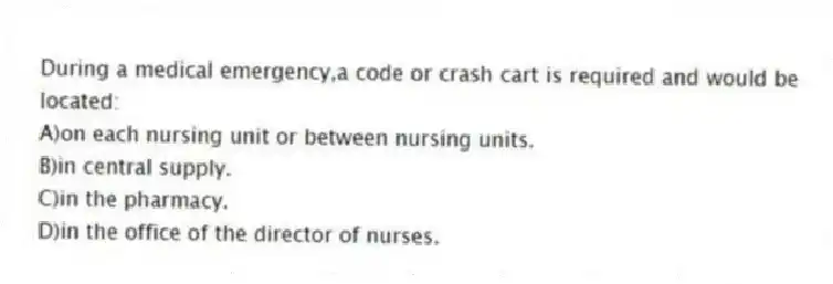 During a medical emergency,a code or crash cart is required and would be located:
A)on each nursing unit or between nursing units.
B)in central supply.
C)in the pharmacy.
D)in the office of the director of nurses.