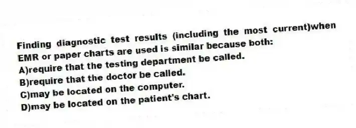 Finding diagnostic test results (including the most current)when EMR or paper charts are used is similar because both:
A)require that the testing department be called.
B)require that the doctor be called.
C)may be located on the computer.
D)may be located on the patient's chart.