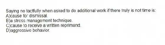 Saying no tactfully when asked to do additional work if there truly is not time is:
A)cause for dismissal.
B)a stress management technique.
C)cause to receive a written reprimand.
D)aggressive behavior.