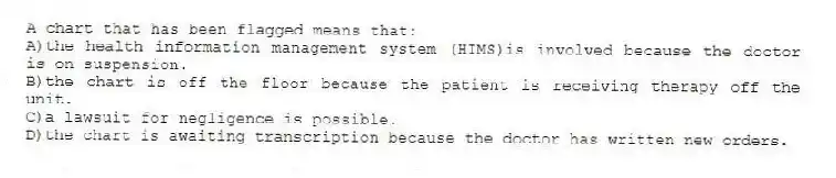 A chart that has been flagged means that:
A)the health information management system (HIMS)is involved because the doctor is on suspension.
B)the chart is off the floor because the patient is receiving therapy off the unit.
C)a lawsuit for negligence is possible.
D)the chart is awaiting transcription because the doctor has written new orders.