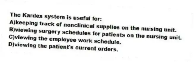 The Kardex system is useful for:
A)keeping track of nonclinical supplies on the nursing unit.
B)viewing surgery schedules for patients on the nursing unit.
C)viewing the employee work schedule.
D)viewing the patient's current orders.