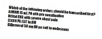 Which of the following orders should be transcribed first?
A)MOM 15 mL PO q8h prn constipation
B)Stat EKG with severe chest pain
C)CXR PA/LAT in AM
D)Demerol 50 mg IM on call to endoscopy
