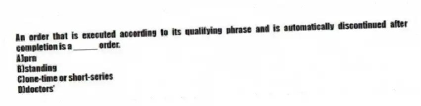 An order that is executed according to its qualifying phrase and is automatically discontinued after completion is a _____ order.
A)prn
B)standing
C)one-time or short-series
D)doctors'