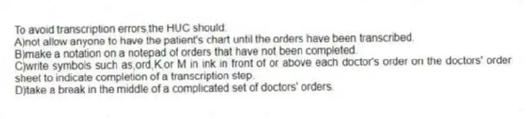 To avoid transcription errors,the HUC should:
A)not allow anyone to have the patient's chart until the orders have been transcribed.
B)make a notation on a notepad of orders that have not been completed.
C)write symbols such as,ord,K,or M in ink in front of or above each doctor's order on the doctors' order sheet to indicate completion of a transcription step.
D)take a break in the middle of a complicated set of doctors' orders.