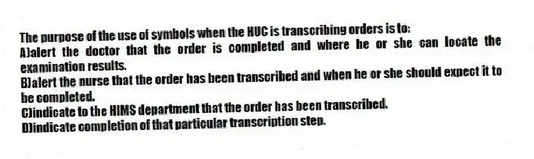 The purpose of the use of symbols when the HUC is transcribing orders is to:
A)alert the doctor that the order is completed and where he or she can locate the examination results.
B)alert the nurse that the order has been transcribed and when he or she should expect it to be completed.
C)indicate to the HIMS department that the order has been transcribed.
D)indicate completion of that particular transcription step.