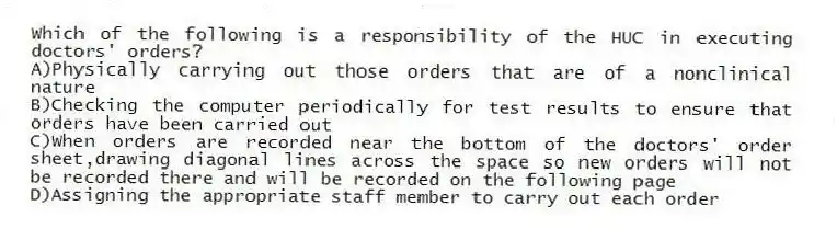 Which of the following is a responsibility of the HUC in executing doctors' orders?
A)Physically carrying out those orders that are of a nonclinical nature
B)Checking the computer periodically for test results to ensure that orders have been carried out
C)When orders are recorded near the bottom of the doctors' order sheet,drawing diagonal lines across the space so new orders will not be recorded there and will be recorded on the following page
D)Assigning the appropriate staff member to carry out each order