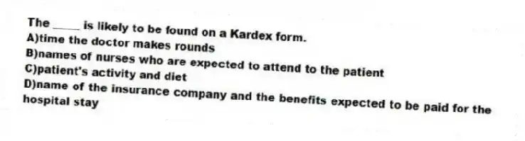The _____ is likely to be found on a Kardex form.
A)time the doctor makes rounds
B)names of nurses who are expected to attend to the patient
C)patient's activity and diet
D)name of the insurance company and the benefits expected to be paid for the hospital stay