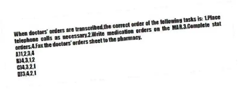 When doctors' orders are transcribed,the correct order of the following tasks is: 1.Place telephone calls as necessary.2.Write medication orders on the MAR.3.Complete stat orders.4.Fax the doctors' orders sheet to the pharmacy.
A)1,2,3,4
B)4,3,1,2
C)4,3,2,1
D)3,4,2,1