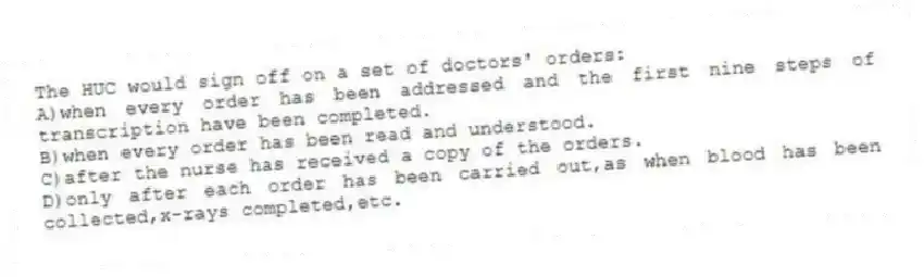 The HUC would sign off on a set of doctors' orders:
A)when every order has been addressed and the first nine steps of transcription have been completed.
B)when every order has been read and understood.
C)after the nurse has received a copy of the orders.
D)only after each order has been carried out,as when blood has been collected,x-rays completed,etc.