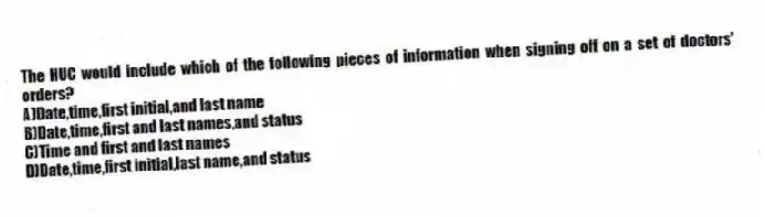 The HUC would include which of the following pieces of information when signing off on a set of doctors' orders?
A)Date,time,first initial,and last name
B)Date,time,first and last names,and status
C)Time and first and last names
D)Date,time,first initial,last name,and status