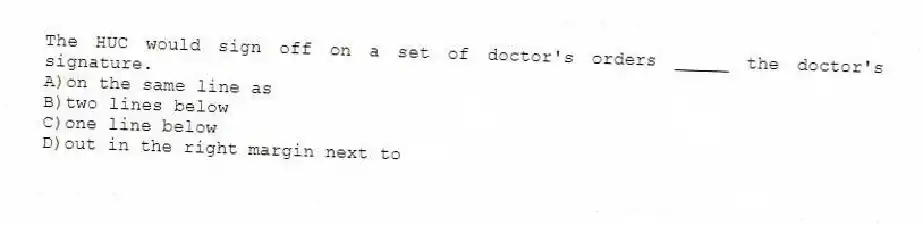 The HUC would sign off on a set of doctor's orders _____ the doctor's signature.
A)on the same line as
B)two lines below
C)one line below
D)out in the right margin next to