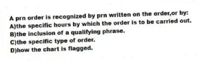 A prn order is recognized by prn written on the order,or by:
A)the specific hours by which the order is to be carried out.
B)the inclusion of a qualifying phrase.
C)the specific type of order.
D)how the chart is flagged.