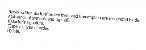 Newly written doctors' orders that need transcription are recognized by the:
A)absence of symbols and sign-off.
B)doctor's signature.
C)specific type of order.
D)date.