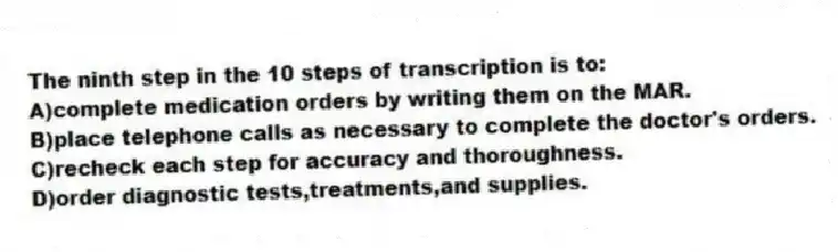 The ninth step in the 10 steps of transcription is to:
A)complete medication orders by writing them on the MAR.
B)place telephone calls as necessary to complete the doctor's orders.
C)recheck each step for accuracy and thoroughness.
D)order diagnostic tests,treatments,and supplies.