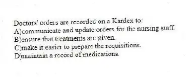 Doctors' orders are recorded on a Kardex to:
A)communicate and update orders for the nursing staff.
B)ensure that treatments are given.
C)make it easier to prepare the requisitions.
D)maintain a record of medications.