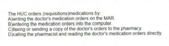 The HUC orders (requisitions)medications by:
A)writing the doctor's medication orders on the MAR.
B)entering the medication orders into the computer.
C)faxing or sending a copy of the doctor's orders to the pharmacy.
D)calling the pharmacist and reading the doctor's medication orders directly.