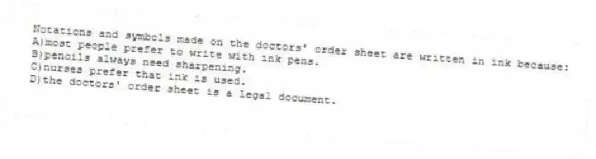 Notations and symbols made on the doctors' order sheet are written in ink because:
A)most people prefer to write with ink pens.
B)pencils always need sharpening.
C)nurses prefer that ink is used.
D)the doctors' order sheet is a legal document.