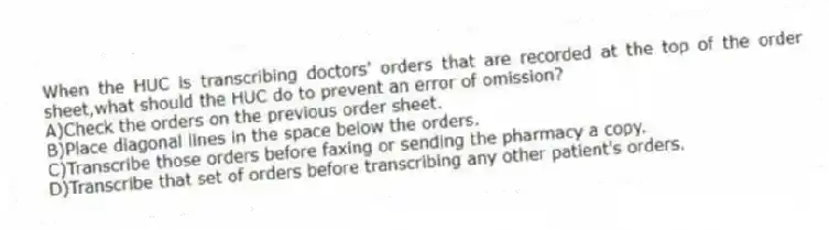 When the HUC is transcribing doctors' orders that are recorded at the top of the order sheet,what should the HUC do to prevent an error of omission?
A)Check the orders on the previous order sheet.
B)Place diagonal lines in the space below the orders.
C)Transcribe those orders before faxing or sending the pharmacy a copy.
D)Transcribe that set of orders before transcribing any other patient's orders.