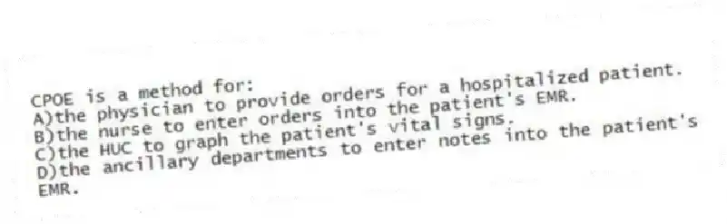 CPOE is a method for:
A)the physician to provide orders for a hospitalized patient.
B)the nurse to enter orders into the patient's EMR.
C)the HUC to graph the patient's vital signs.
D)the ancillary departments to enter notes into the patient's EMR.