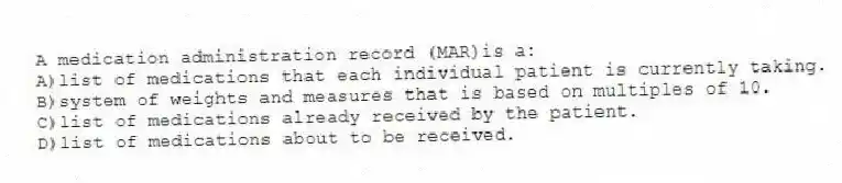 A medication administration record (MAR)is a:
A)list of medications that each individual patient is currently taking.
B)system of weights and measures that is based on multiples of 10.
C)list of medications already received by the patient.
D)list of medications about to be received.