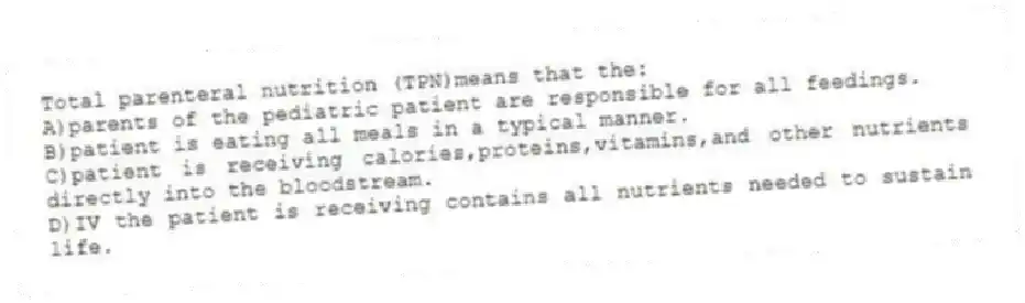 Total parenteral nutrition (TPN)means that the:
A)parents of the pediatric patient are responsible for all feedings.
B)patient is eating all meals in a typical manner.
C)patient is receiving calories,proteins,vitamins,and other nutrients directly into the bloodstream.
D)IV the patient is receiving contains all nutrients needed to sustain life.