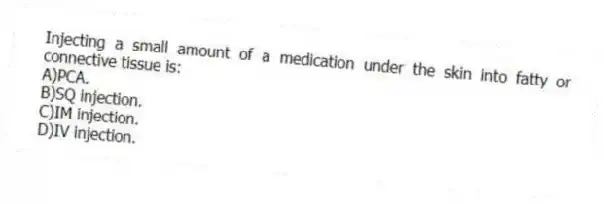 Injecting a small amount of a medication under the skin into fatty or connective tissue is:
A)PCA.
B)SQ injection.
C)IM injection.
D)IV injection.