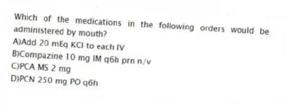 Which of the medications in the following orders would be administered by mouth?
A)Add 20 mEq KCl to each IV
B)Compazine 10 mg IM q6h prn n/v
C)PCA MS 2 mg
D)PCN 250 mg PO q6h